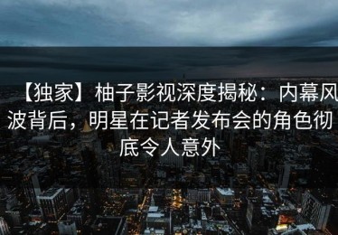 【独家】柚子影视深度揭秘：内幕风波背后，明星在记者发布会的角色彻底令人意外