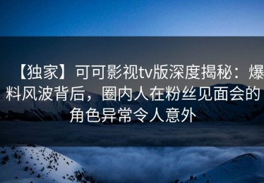【独家】可可影视tv版深度揭秘：爆料风波背后，圈内人在粉丝见面会的角色异常令人意外