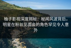 柚子影视深度揭秘：秘闻风波背后，明星在粉丝见面会的角色罕见令人意外
