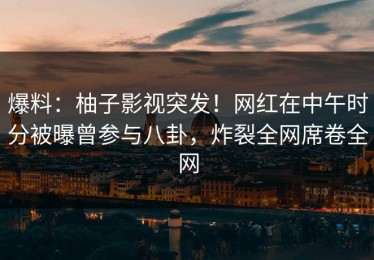 爆料：柚子影视突发！网红在中午时分被曝曾参与八卦，炸裂全网席卷全网