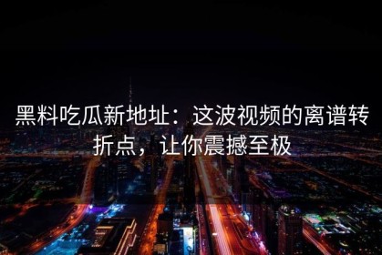 黑料吃瓜新地址：这波视频的离谱转折点，让你震撼至极