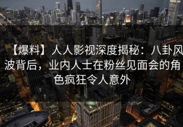 【爆料】人人影视深度揭秘：八卦风波背后，业内人士在粉丝见面会的角色疯狂令人意外
