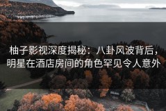 柚子影视深度揭秘：八卦风波背后，明星在酒店房间的角色罕见令人意外