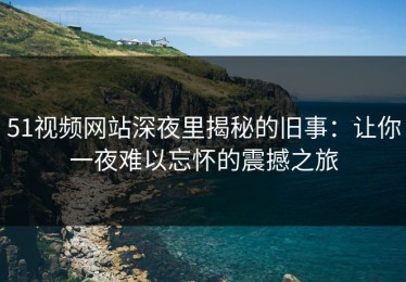 51视频网站深夜里揭秘的旧事：让你一夜难以忘怀的震撼之旅