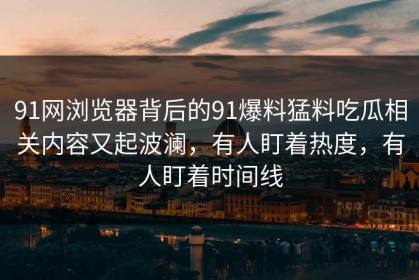 91网浏览器背后的91爆料猛料吃瓜相关内容又起波澜，有人盯着热度，有人盯着时间线