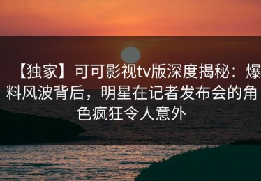 【独家】可可影视tv版深度揭秘：爆料风波背后，明星在记者发布会的角色疯狂令人意外