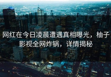 网红在今日凌晨遭遇真相曝光，柚子影视全网炸锅，详情揭秘