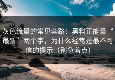 灰色流量的常见套路：黑料正能量“最新”两个字，为什么经常是最不可信的提示（别急着点）