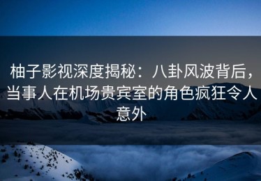 柚子影视深度揭秘：八卦风波背后，当事人在机场贵宾室的角色疯狂令人意外