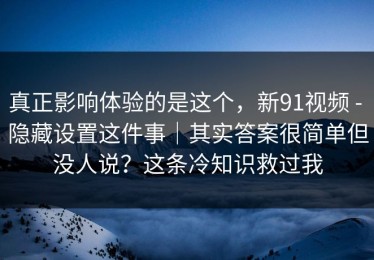 真正影响体验的是这个，新91视频 - 隐藏设置这件事｜其实答案很简单但没人说？这条冷知识救过我