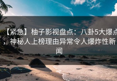 【紧急】柚子影视盘点：八卦5大爆点，神秘人上榜理由异常令人爆炸性新闻