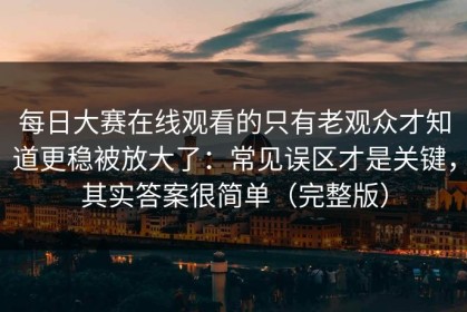 每日大赛在线观看的只有老观众才知道更稳被放大了：常见误区才是关键，其实答案很简单（完整版）