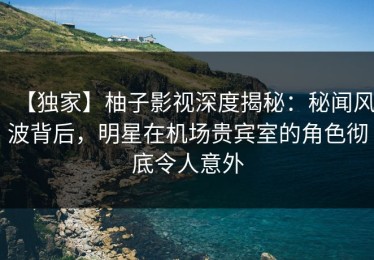 【独家】柚子影视深度揭秘：秘闻风波背后，明星在机场贵宾室的角色彻底令人意外