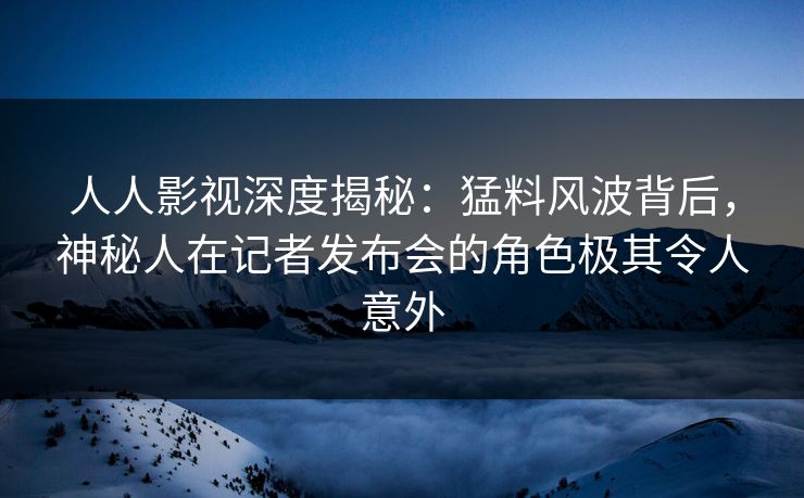 人人影视深度揭秘：猛料风波背后，神秘人在记者发布会的角色极其令人意外
