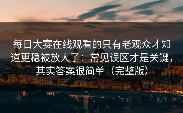 每日大赛在线观看的只有老观众才知道更稳被放大了：常见误区才是关键，其实答案很简单（完整版）