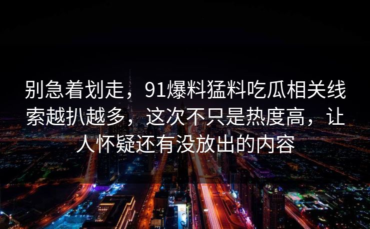 别急着划走，91爆料猛料吃瓜相关线索越扒越多，这次不只是热度高，让人怀疑还有没放出的内容