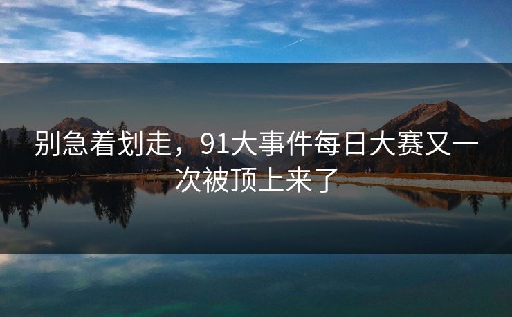 别急着划走,91大事件每日大赛又一次被顶上来了 别急着划走,91大事件每日大赛又一次被顶上来了