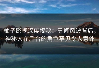 柚子影视深度揭秘：丑闻风波背后，神秘人在后台的角色罕见令人意外