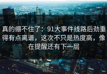 真的绷不住了：91大事件线路后劲重得有点离谱，这次不只是热度高，像在提醒还有下一层