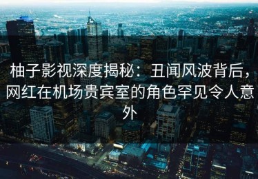 柚子影视深度揭秘：丑闻风波背后，网红在机场贵宾室的角色罕见令人意外