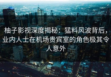 柚子影视深度揭秘：猛料风波背后，业内人士在机场贵宾室的角色极其令人意外