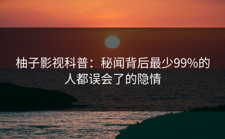 柚子影视科普:秘闻背后最少99%的人都误会了的隐情 柚子影视科普:秘闻背后最少99%的人都误会了的隐情