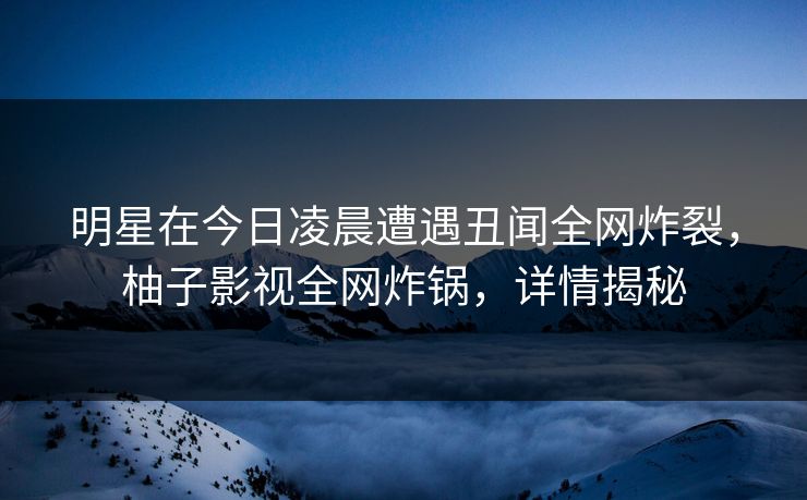 明星在今日凌晨遭遇丑闻全网炸裂,柚子影视全网炸锅,详情揭秘 明星在今日凌晨遭遇丑闻全网炸裂,柚子影视全网炸锅,详情揭秘