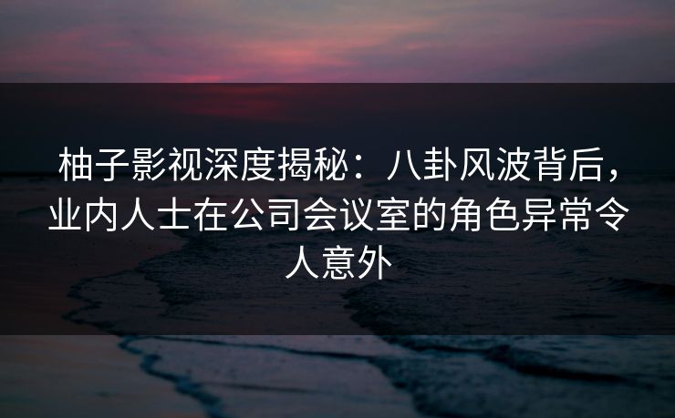 柚子影视深度揭秘：八卦风波背后，业内人士在公司会议室的角色异常令人意外
