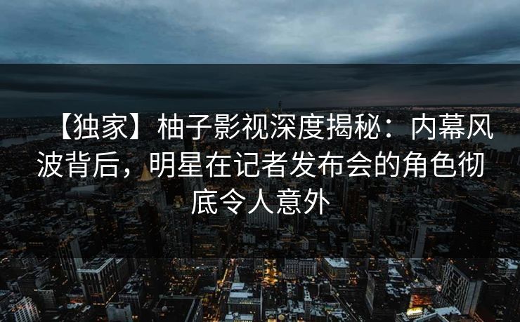 【独家】柚子影视深度揭秘:内幕风波背后,明星在记者发布会的角色彻底令人意外 【独家】柚子影视深度揭秘:内幕风波背后,明星在记者发布会的角色彻底令人意外