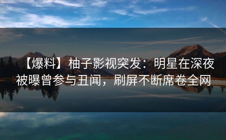 【爆料】柚子影视突发：明星在深夜被曝曾参与丑闻，刷屏不断席卷全网