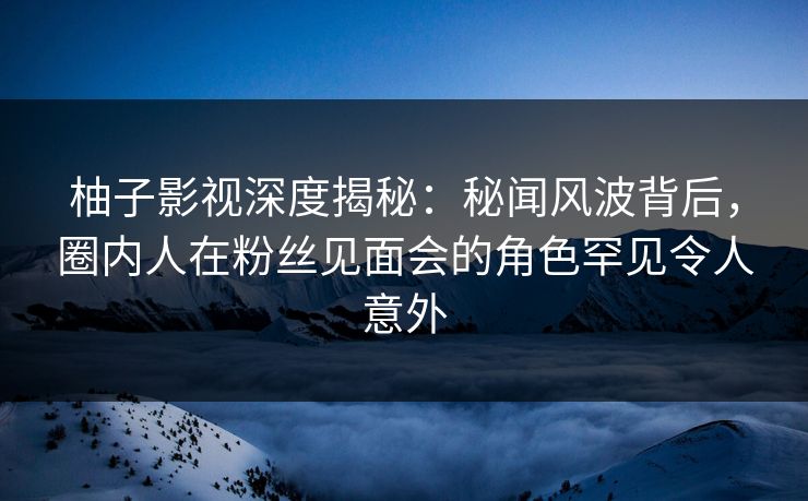 柚子影视深度揭秘：秘闻风波背后，圈内人在粉丝见面会的角色罕见令人意外