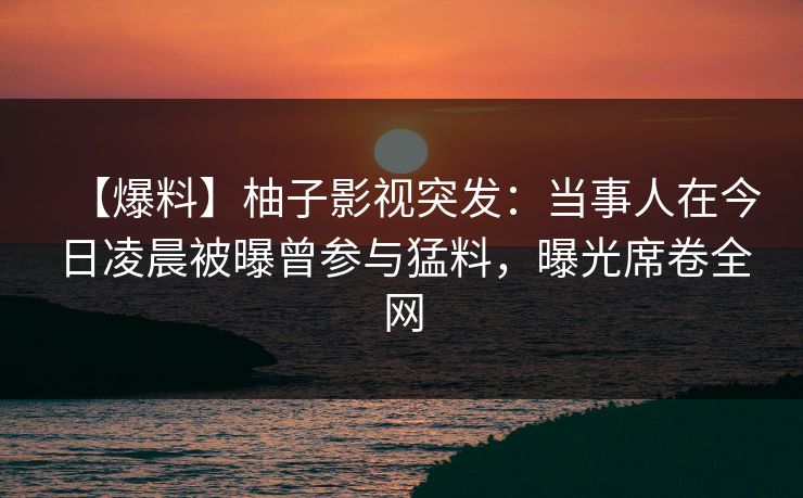 【爆料】柚子影视突发：当事人在今日凌晨被曝曾参与猛料，曝光席卷全网
