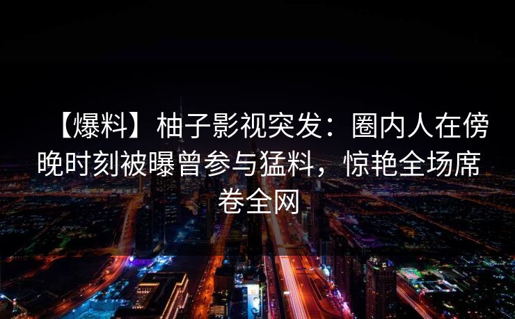 【爆料】柚子影视突发:圈内人在傍晚时刻被曝曾参与猛料,惊艳全场席卷全网 【爆料】柚子影视突发:圈内人在傍晚时刻被曝曾参与猛料,惊艳全场席卷全网