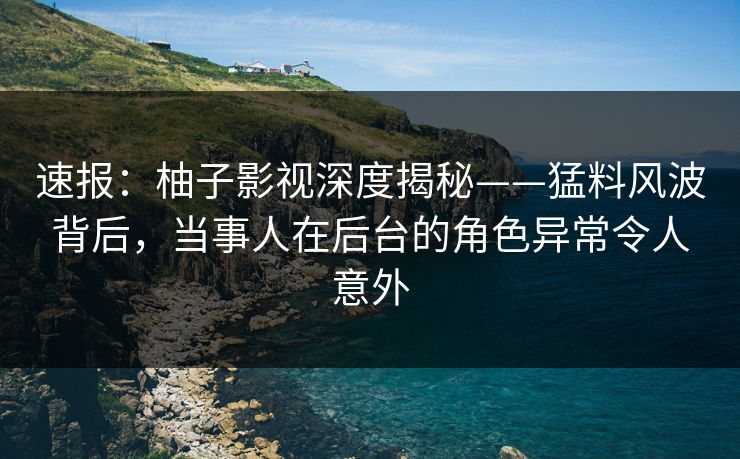 速报：柚子影视深度揭秘——猛料风波背后，当事人在后台的角色异常令人意外
