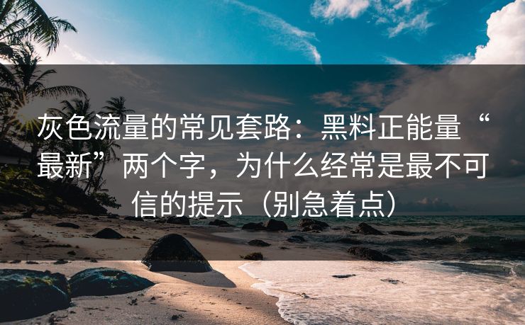 灰色流量的常见套路：黑料正能量“最新”两个字，为什么经常是最不可信的提示（别急着点）