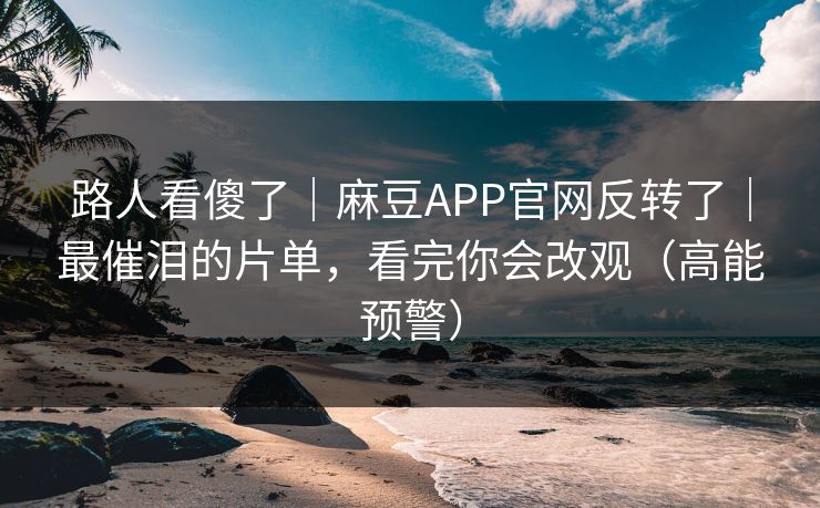 路人看傻了｜麻豆APP官网反转了｜最催泪的片单，看完你会改观（高能预警）